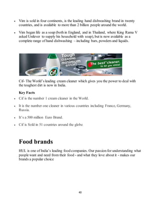 40
 Vim is sold in four continents, is the leading hand dishwashing brand in twenty
countries, and is available to more than 2 billion people around the world.
 Vim began life as a soap (both in England, and in Thailand, where King Rama V
asked Unilever to supply his household with soap), but is now available as a
complete range of hand dishwashing – including bars, powders and liquids.
Cif- The World’s leading cream cleaner which gives you the power to deal with
the toughest dirt is now in India.
Key Facts
 Cif is the number 1 cream cleaner in the World.
 It is the number one cleaner in various countries including France, Germany,
Russia.
 It’s a 500 million Euro Brand.
 Cif is Sold in 51 countries around the globe.
Food brands
HUL is one of India’s leading food companies. Our passion for understanding what
people want and need from their food - and what they love about it - makes our
brands a popular choice
 