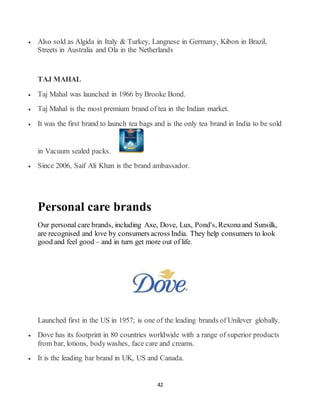 42
 Also sold as Algida in Italy & Turkey, Langnese in Germany, Kibon in Brazil,
Streets in Australia and Ola in the Netherlands
TAJ MAHAL
 Taj Mahal was launched in 1966 by Brooke Bond.
 Taj Mahal is the most premium brand of tea in the Indian market.
 It was the first brand to launch tea bags and is the only tea brand in India to be sold
in Vacuum sealed packs.
 Since 2006, Saif Ali Khan is the brand ambassador.
Personal care brands
Our personal care brands, including Axe, Dove, Lux, Pond's, Rexonaand Sunsilk,
are recognised and love by consumers across India. They help consumers to look
good and feel good – and in turn get more out of life.
Launched first in the US in 1957; is one of the leading brands of Unilever globally.
 Dove has its footprint in 80 countries worldwide with a range of superior products
from bar, lotions, bodywashes, face care and creams.
 It is the leading bar brand in UK, US and Canada.
 