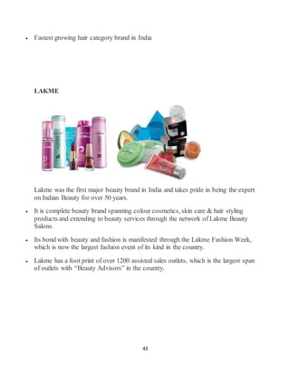 43
 Fastest growing hair category brand in India
LAKME
Lakme was the first major beauty brand in India and takes pride in being the expert
on Indian Beauty for over 50 years.
 It is complete beauty brand spanning colour cosmetics, skin care & hair styling
products and extending to beauty services through the network of Lakme Beauty
Salons.
 Its bond with beauty and fashion is manifested through the Lakme Fashion Week,
which is now the largest fashion event of its kind in the country.
 Lakme has a foot print of over 1200 assisted sales outlets, which is the largest span
of outlets with “Beauty Advisors” in the country.
 