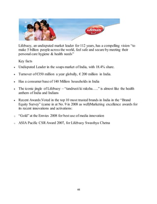 44
Lifebuoy, an undisputed market leader for 112 years, has a compelling vision “to
make 5 billion people across the world, feel safe and secure by meeting their
personal care hygiene & health needs”
Key facts
 Undisputed Leader in the soaps market of India, with 18.4% share.
 Turnover of €350 million a year globally, € 200 million in India.
 Has a consumer base of 140 Million households in India
 The iconic jingle of Lifebuoy – “tandrusti ki raksha…..” is almost like the health
anthem of India and Indians
 Recent Awards:Voted in the top 10 most trusted brands in India in the “Brand
Equity Survey” (came in at No. 9 in 2008 as well)Marketing excellence awards for
its recent innovations and activations:
o “Gold” at the Emvies 2008 for best use of media innovation
o ASIA Pacific CSR Award 2007, for Lifebuoy Swasthya Chetna
 