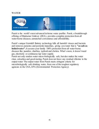 45
WATER
Pureit is the world’s most advanced in-home water purifier. Pureit, a breakthrough
offering of Hindustan Unilever (HUL), provides complete protection from all
water-borne diseases, unmatched convenience and affordability.
Pureit’s unique Germkill Battery technology kills all harmful viruses and bacteria
and removes parasites and pesticide impurities, giving you water that is "as safe as
boiled water". It assures your family 100% protection from all water-borne
diseases like jaundice, diarrhea, typhoid and cholera. What’s more, it doesn’tneed
gas, electricity or continuous tap water supply.
Pureit not only renders water micro-biologically safe, but also makes the water
clear, odourless and good-tasting. Pureit does not leave any residual chlorine in the
output water The output water from Pureit meets stringent criteria for
microbiologically safe drinking water, from one of the toughest regulatory
agencies in the USA, EPA (Environmental Protection Agency).
 