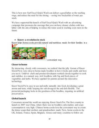 47
This is how new Surf Excel Quick Wash can deliver a good lather at the washing
stage, and reduce the need for the rinsing – saving two bucketfuls of water per
wash.
We have supported the launch of Surf Excel Quick Wash with an advertising
campaign that promotes the message that you can have cleaner clothes with less
lather with the aim of helping to reduce the water used in washing even more in the
future.
 Knorr: a revolution in stock
Knorr helps home-cooks provide natural and nutritious meals for their families in a
convenient way.
Closer to home
By interacting closely with consumers, we realised that the jelly format of Knorr
StockPot is very close to home-made bouillon in how it looks and smells and how
you use it. Unilever chefs and productdevelopers worked closely together to cook
and stabilise, in a natural way, rich bouillons with big and fresh pieces of
vegetables and herbs. We have applied for patents around this innovative
technology.
Knorr StockPot is easy to use and melts naturally into food, developing a great
aroma and taste, while keeping the salt dosagein the end dish flexible. The
protected packaging locks in the goodness of the bouillon, requiring no artificial
preservatives.
Global launch
Consumers around the world are enjoying Knorr StockPot. The first country to
launch in 2007 was China, where there was no bouillon cube market, and soup-
consumption is very high. Chinese home-cooks love the convenient way to create
the dense soups their mothers and grandmothers made. Now, home-cooks in the
UK, Ireland, France, Spain, Belgium, Greece and many countries to follow are
 