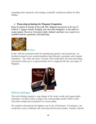 48
expanding their repertoire and creating wonderful, wholesome dishes for their
families.
 Pioneering technologyfor Magnum Temptation
Since its launch in Europe in the early 90s, Magnum has grown to be one of
Unilever’s biggest brands, bringing real chocolate indulgence to the adult ice
cream market. However it became widely imitated and there was a need to re-
establish both its superiority and leadership.
The idea
In line with the consumer trend for experiencing greater sensorypleasure, we
decided to launch a new productplatform that delivered a premium and complex
experience – the ‘blow me away’ concept. This would allow the more discerning
consumer to trade up to a super premium level compared with the core range of
Magnum.
Differentchallenges
The total offering required a step change in the visual, tactile and organo-leptic
experience. In other words, a unique new sensual shape, perfect finish on the
chocolate coating and exceptional ice cream quality.
We wanted to incorporate the highest ever levels of inclusions. Forinstance, one
would have sauce combined with chocolate and brownie chunks. Another, almond
 