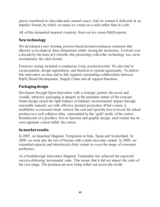 49
pieces smothered in chocolate and caramel sauce. And we wanted it delivered in an
impulse format, by which we mean ice cream on a stick rather than in a tub.
All of this demanded inspired creativity from our ice cream R&D experts.
New technology
We developed a new forming process based around continuous extrusion that
allowed us to shape in three dimensions whilst dosing the inclusions. Evolved over
a decadeby the team at Colworth, this pioneering cold roller technology was set to
revolutionise the stick format.
Extensive testing included a continuous 3-day productiontrial. We also had to
secure patents, design registrations and freedom to operate agreements. To deliver
this innovation on time and in full required outstanding collaboration between
R&D, Brand Development, Supply Chain and all supportfunctions.
Packaging design
Developed through Open Innovation with a strategic partner, the novel and
visually attractive packaging is integral to the premium nature of the concept.
Smart design struck the right balance of minimal environmental impact through
renewable material use with effective productprotection. What’s more, it
establishes a consumer ritual: remove the seal and open the box to reveal the naked
producton a soft cellulose inlay, surrounded by the ‘gold’ inside of the carton.
Reminiscent of a jewellery box in function and graphic design, each variant has its
own signature colour within the carton.
In-market results
In 2007, we launched Magnum Temptation in Italy, Spain and Switzerland. In
2008, we went into the rest of Europe with a dark chocolate variant. In 2009, we
expanded capacity and introduced a fruit variant to cover the range of consumer
preference.
As a breakthrough innovation Magnum Temptation has achieved the expected
success delivering incremental sales. This means that it did not impact the sales of
the core range. The products are now being rolled out across the world.
 