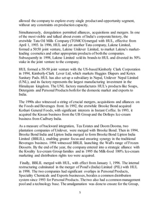 5
allowed the company to explore every single productand opportunity segment,
without any constraints on production capacity.
Simultaneously, deregulation permitted alliances, acquisitions and mergers. In one
of the most visible and talked about events of India's corporatehistory, the
erstwhile Tata Oil Mills Company (TOMCO)merged with HUL, effective from
April 1, 1993. In 1996, HUL and yet another Tata company, Lakme Limited,
formed a 50:50 joint venture, Lakme Unilever Limited, to market Lakme's market-
leading cosmetics and other appropriate products of boththe companies.
Subsequently in 1998, Lakme Limited sold its brands to HUL and divested its 50%
stake in the joint venture to the company.
HUL formed a 50-50 joint venture with the US-based Kimberly Clark Corporation
in 1994, Kimberly-Clark Lever Ltd, which markets Huggies Diapers and Kotex
Sanitary Pads. HUL has also set up a subsidiary in Nepal, Unilever Nepal Limited
(UNL), and its factory represents the largest manufacturing investment in the
Himalayan kingdom. The UNL factory manufactures HUL's products like Soaps,
Detergents and Personal Products bothfor the domestic market and exports to
India.
The 1990s also witnessed a string of crucial mergers, acquisitions and alliances on
the Foods and Beverages front. In 1992, the erstwhile Brooke Bond acquired
Kothari General Foods, with significant interests in Instant Coffee. In 1993, it
acquired the Kissan business from the UB Group and the Dollops Ice-cream
business from Cadbury India.
As a measure of backward integration, Tea Estates and Doom Dooma, two
plantation companies of Unilever, were merged with Brooke Bond. Then in 1994,
Brooke Bond India and Lipton India merged to form Brooke Bond Lipton India
Limited (BBLIL), enabling greater focus and ensuring synergy in the traditional
Beverages business. 1994 witnessed BBLIL launching the Wall's range of Frozen
Desserts. By the end of the year, the company entered into a strategic alliance with
the Kwality Ice-cream Group families and in 1995 the Milk-food 100% Ice-cream
marketing and distribution rights too were acquired.
Finally, BBLIL merged with HUL, with effect from January 1, 1996. The internal
restructuring culminated in the merger of Pond's (India) Limited (PIL) with HUL
in 1998. The two companies had significant overlaps in Personal Products,
Speciality Chemicals and Exports businesses, besides a common distribution
system since 1993 for Personal Products. Thetwo also had a common management
pooland a technology base. The amalgamation was doneto ensure for the Group,
 