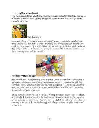 50
 Intelligent deodorant
Our Rexona deodorant uses body-responsive micro-capsule technology that kicks
in when it’s needed most, giving people the confidence to face the day's more
stressful situations.
The challenge
Instances of stress – whether expected or unforeseen – can make people sweat
more than usual. However, at times like these most deodorants can’t cope. Our
challenge was to develop a productthat offered extra protection at such moments,
delivering additional freshness and giving consumers the confidence that comes
from knowing they look in control.
Responsive technology
Since deodorants deal primarily with physical sweat, we set about developing a
technology that could also copewith emotional sweat. In partnership with key
suppliers, our scientists developed a new anti-perspirant – Rexona Activreserve –
whose special micro-capsules of odourprotection are activated when the body
responds to stressful situations.
These capsules sit on the skin’s surface. When pressure or stress cause a sudden,
uncontrollable burst of sweat in the underarms, the sweat dissolves the capsules
giving extra odour protection when it’s most needed. So whether an individual is
sweating a lot or a little, the technology will always release the right amount of
protection.
 