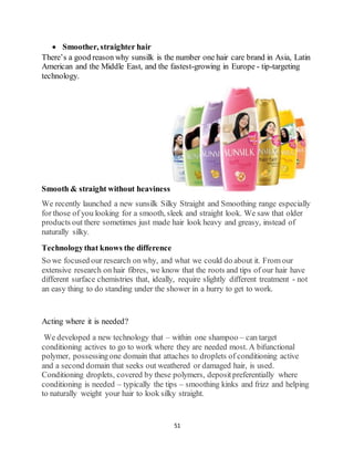 51
 Smoother, straighter hair
There’s a good reason why sunsilk is the number one hair care brand in Asia, Latin
American and the Middle East, and the fastest-growing in Europe - tip-targeting
technology.
Smooth & straight without heaviness
We recently launched a new sunsilk Silky Straight and Smoothing range especially
for those of you looking for a smooth, sleek and straight look. We saw that older
products out there sometimes just made hair look heavy and greasy, instead of
naturally silky.
Technologythat knows the difference
So we focused our research on why, and what we could do about it. From our
extensive research on hair fibres, we know that the roots and tips of our hair have
different surface chemistries that, ideally, require slightly different treatment - not
an easy thing to do standing under the shower in a hurry to get to work.
Acting where it is needed?
We developed a new technology that – within one shampoo – can target
conditioning actives to go to work where they are needed most. A bifunctional
polymer, possessingone domain that attaches to droplets of conditioning active
and a second domain that seeks out weathered or damaged hair, is used.
Conditioning droplets, covered by these polymers, depositpreferentially where
conditioning is needed – typically the tips – smoothing kinks and frizz and helping
to naturally weight your hair to look silky straight.
 