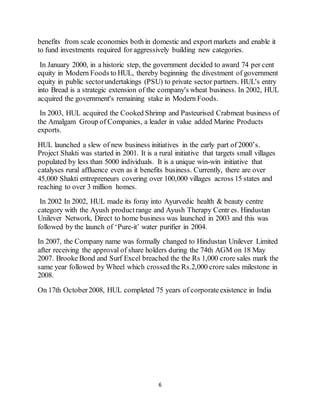 6
benefits from scale economies both in domestic and export markets and enable it
to fund investments required for aggressively building new categories.
In January 2000, in a historic step, the government decided to award 74 per cent
equity in Modern Foods to HUL, thereby beginning the divestment of government
equity in public sectorundertakings (PSU) to private sector partners. HUL's entry
into Bread is a strategic extension of the company's wheat business. In 2002, HUL
acquired the government's remaining stake in Modern Foods.
In 2003, HUL acquired the Cooked Shrimp and Pasteurised Crabmeat business of
the Amalgam Group of Companies, a leader in value added Marine Products
exports.
HUL launched a slew of new business initiatives in the early part of 2000’s.
Project Shakti was started in 2001. It is a rural initiative that targets small villages
populated by less than 5000 individuals. It is a unique win-win initiative that
catalyses rural affluence even as it benefits business. Currently, there are over
45,000 Shakti entrepreneurs covering over 100,000 villages across 15 states and
reaching to over 3 million homes.
In 2002 In 2002, HUL made its foray into Ayurvedic health & beauty centre
category with the Ayush productrange and Ayush Therapy Centr es. Hindustan
Unilever Network, Direct to home business was launched in 2003 and this was
followed by the launch of ‘Pure-it’ water purifier in 2004.
In 2007, the Company name was formally changed to Hindustan Unilever Limited
after receiving the approval of share holders during the 74th AGM on 18 May
2007. Brooke Bond and Surf Excel breached the the Rs 1,000 crore sales mark the
same year followed by Wheel which crossed the Rs.2,000 crore sales milestone in
2008.
On 17th October2008, HUL completed 75 years of corporateexistence in India
 