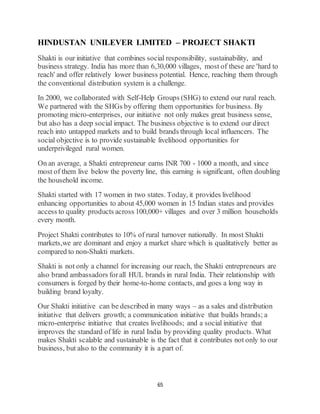 65
HINDUSTAN UNILEVER LIMITED – PROJECT SHAKTI
Shakti is our initiative that combines social responsibility, sustainability, and
business strategy. India has more than 6,30,000 villages, most of these are 'hard to
reach' and offer relatively lower business potential. Hence, reaching them through
the conventional distribution system is a challenge.
In 2000, we collaborated with Self-Help Groups (SHG) to extend our rural reach.
We partnered with the SHGs by offering them opportunities for business. By
promoting micro-enterprises, our initiative not only makes great business sense,
but also has a deep social impact. The business objective is to extend our direct
reach into untapped markets and to build brands through local influencers. The
social objective is to provide sustainable livelihood opportunities for
underprivileged rural women.
On an average, a Shakti entrepreneur earns INR 700 - 1000 a month, and since
most of them live below the poverty line, this earning is significant, often doubling
the household income.
Shakti started with 17 women in two states. Today, it provides livelihood
enhancing opportunities to about 45,000 women in 15 Indian states and provides
access to quality products across 100,000+ villages and over 3 million households
every month.
Project Shakti contributes to 10% of rural turnover nationally. In most Shakti
markets,we are dominant and enjoy a market share which is qualitatively better as
compared to non-Shakti markets.
Shakti is not only a channel for increasing our reach, the Shakti entrepreneurs are
also brand ambassadors forall HUL brands in rural India. Their relationship with
consumers is forged by their home-to-home contacts, and goes a long way in
building brand loyalty.
Our Shakti initiative can be described in many ways – as a sales and distribution
initiative that delivers growth; a communication initiative that builds brands; a
micro-enterprise initiative that creates livelihoods; and a social initiative that
improves the standard of life in rural India by providing quality products. What
makes Shakti scalable and sustainable is the fact that it contributes not only to our
business, but also to the community it is a part of.
 