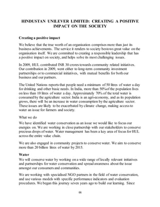66
HINDUSTAN UNILEVER LIMITED: CREATING A POSITIVE
IMPACT ON THE SOCIETY
Creating a positive impact
We believe that the true worth of an organisation comprises more than just its
business achievements. The service it renders to society bestows great value on the
organisation itself. We are committed to creating a responsible leadership that has
a positive impact on society, and helps solve its most challenging issues.
In 2009, HUL contributed INR 30 crores towards community related initiatives.
Our contribution in 2009, went either to long-term community investment
partnerships or to commercial initiatives, with mutual benefits for both our
business and our partners.
The United Nations reports that people need a minimum of 50 litres of water a day
for drinking and other basic needs. In India, more than 50%of the population lives
on less than 10 litres of water a day. Approximately 70% of the total water is
consumed by the agriculture sector. India is an agri-economy, and as its population
grows, there will be an increase in water consumption by the agriculture sector.
These issues are likely to be exacerbated by climate change, making access to
water an issue for farmers and society.
What we do
We have identified water conservation as an issue we would like to focus our
energies on. We are working in close partnership with our stakeholders to conserve
precious drops of water. Water management has been a key area of focus for HUL
across the entire value chain.
We are also engaged in community projects to conserve water. We aim to conserve
more than 20 billion litres of water by 2015.
Water
We will conserve water by working on a wide range of locally relevant initiatives
and partnerships for water conservation and spread awareness about the issue
amongst our consumers and communities.
We are working with specialised NGO partners in the field of water conservation,
and use various models with specific performance indicators and evaluation
procedures. We began this journey seven years ago to build our learning. Since
 
