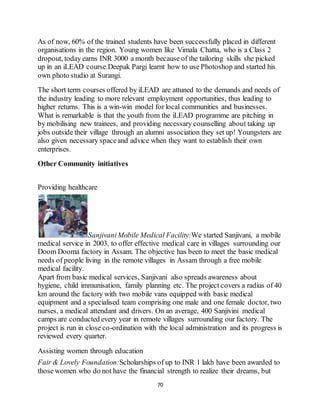 70
As of now, 60% of the trained students have been successfully placed in different
organisations in the region. Young women like Vimala Chatta, who is a Class 2
dropout, today earns INR 3000 a month because of the tailoring skills she picked
up in an iLEAD course.Deepak Pargi learnt how to use Photoshop and started his
own photo studio at Surangi.
The short term courses offered by iLEAD are attuned to the demands and needs of
the industry leading to more relevant employment opportunities, thus leading to
higher returns. This is a win-win model for local communities and businesses.
What is remarkable is that the youth from the iLEAD programme are pitching in
by mobilising new trainees, and providing necessary counselling about taking up
jobs outside their village through an alumni association they set up! Youngsters are
also given necessary spaceand advice when they want to establish their own
enterprises.
Other Community initiatives
Providing healthcare
SanjivaniMobile Medical Facility:We started Sanjivani, a mobile
medical service in 2003, to offer effective medical care in villages surrounding our
Doom Dooma factory in Assam. The objective has been to meet the basic medical
needs of people living in the remote villages in Assam through a free mobile
medical facility.
Apart from basic medical services, Sanjivani also spreads awareness about
hygiene, child immunisation, family planning etc. The project covers a radius of 40
km around the factory with two mobile vans equipped with basic medical
equipment and a specialised team comprising one male and one female doctor, two
nurses, a medical attendant and drivers. On an average, 400 Sanjivini medical
camps are conducted every year in remote villages surrounding our factory. The
project is run in close co-ordination with the local administration and its progress is
reviewed every quarter.
Assisting women through education
Fair & Lovely Foundation:Scholarships of up to INR 1 lakh have been awarded to
those women who do not have the financial strength to realize their dreams, but
 