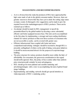 73
SUGGESTIONS AND RECOMMENDATIONS
 As it is obvious from the study the products of HUL have approached the
high water mark of sale in the global consumer market. However, there are
genuine reasons to observethat they have yet to attain the cutting edge status
on many counts. In thisregard a few suggestions can be made to give the
required boostto the marketingprospects of HUL products. Thesecan be
summed up as follows:
 An attempt should be made by HUL management to tap all the
potentialsoffered by the global market by devoting a more substantial,
efficient and better equipped resource base. This task can be accomplished
in the first place by implementing a stronger and more ending distribution
channel for various products so that even those sections of consumers who
are not accessible so easily, can be covered with greater ease.
 Efficient infrastructural base coupled with better and more
comprehensiveadvertising strategies should be resorted to; though HUL is
presently surfingahead of others on the path of taking some great initiatives
it should be moreconcerned about it for the purposeof corporateimage
building.
 The price structure for various products should be more within the limit of
affordability for consumers; the grassroots consideration in this regard
should notbe ignored. Here, the policy of loco-centric rather than uniform
price structurewould certainly be more advantageous.
 HUL should go for more planned and sensible marketing and
advertisingstrategies with a view to accomplishing the task of global brand
image buildings.
 Hypermarketing and retailing network should get special attention as
vitalcomponents of HUL’s marketing policy
 