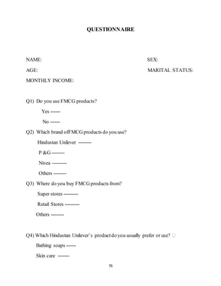 76
QUESTIONNAIRE
NAME: SEX:
AGE: MARITAL STATUS:
MONTHLY INCOME:
Q1) Do you use FMCG products?
Yes ------
No ------
Q2) Which brand ofFMCG products do you use?
Hindustan Unilever --------
P &G --------
Nivea ---------
Others --------
Q3) Where do you buy FMCG products from?
Super stores ---------
Retail Stores ---------
Others --------
Bathing soaps ------
Skin care -------
 
