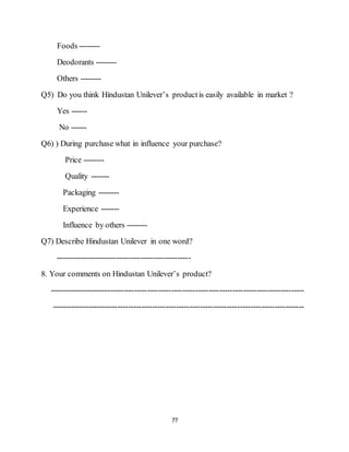 77
Foods --------
Deodorants --------
Others --------
Q5) Do you think Hindustan Unilever’s productis easily available in market ?
Yes ------
No ------
Q6) ) During purchase what in influence your purchase?
Price --------
Quality -------
Packaging --------
Experience -------
Influence by others --------
Q7) Describe Hindustan Unilever in one word?
---------------------------------------------------
8. Your comments on Hindustan Unilever’s product?
------------------------------------------------------------------------------------------------
-----------------------------------------------------------------------------------------------
 