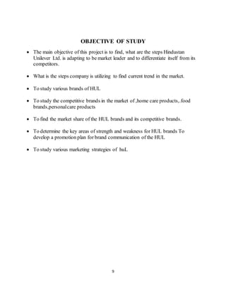 9
OBJECTIVE OF STUDY
 The main objective of this project is to find, what are the steps Hindustan
Unilever Ltd. is adapting to be market leader and to differentiate itself from its
competitors.
 What is the steps company is utilizing to find current trend in the market.
 To study various brands of HUL
 To study the competitive brands in the market of ,home care products,.food
brands,personalcare products
 To find the market share of the HUL brands and its competitive brands.
 To determine the key areas of strength and weakness for HUL brands To
develop a promotion plan for brand communication of the HUL
 To study various marketing strategies of huL
 