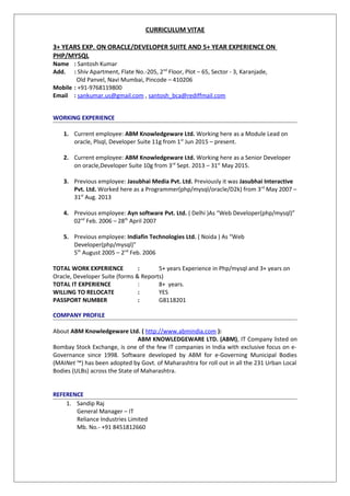 CURRICULUM VITAE
3+ YEARS EXP. ON ORACLE/DEVELOPER SUITE AND 5+ YEAR EXPERIENCE ON
PHP/MYSQL
Name : Santosh Kumar
Add. : Shiv Apartment, Flate No.-205, 2nd
Floor, Plot – 65, Sector - 3, Karanjade,
Old Panvel, Navi Mumbai, Pincode – 410206
Mobile : +91-9768119800
Email : sankumar.us@gmail.com , santosh_bca@rediffmail.com
WORKING EXPERIENCE
1. Current employee: ABM Knowledgeware Ltd. Working here as a Module Lead on
oracle, Plsql, Developer Suite 11g from 1st
Jun 2015 – present.
2. Current employee: ABM Knowledgeware Ltd. Working here as a Senior Developer
on oracle,Developer Suite 10g from 3rd
Sept. 2013 – 31st
May 2015.
3. Previous employee: Jasubhai Media Pvt. Ltd. Previously it was Jasubhai Interactive
Pvt. Ltd. Worked here as a Programmer(php/mysql/oracle/D2k) from 3rd
May 2007 –
31st
Aug. 2013
4. Previous employee: Ayn software Pvt. Ltd. ( Delhi )As “Web Developer(php/mysql)”
02nd
Feb. 2006 – 28th
April 2007
5. Previous employee: Indiafin Technologies Ltd. ( Noida ) As “Web
Developer(php/mysql)”
5th
August 2005 – 2nd
Feb. 2006
TOTAL WORK EXPERIENCE : 5+ years Experience in Php/mysql and 3+ years on
Oracle, Developer Suite (forms & Reports)
TOTAL IT EXPERIENCE : 8+ years.
WILLING TO RELOCATE : YES
PASSPORT NUMBER : G8118201
COMPANY PROFILE
About ABM Knowledgeware Ltd. ( http://www.abmindia.com ):
ABM KNOWLEDGEWARE LTD. (ABM), IT Company listed on
Bombay Stock Exchange, is one of the few IT companies in India with exclusive focus on e-
Governance since 1998. Software developed by ABM for e-Governing Municipal Bodies
(MAINet ™) has been adopted by Govt. of Maharashtra for roll out in all the 231 Urban Local
Bodies (ULBs) across the State of Maharashtra.
REFERENCE
1. Sandip Raj
General Manager – IT
Reliance Industries Limited
Mb. No.- +91 8451812660
 