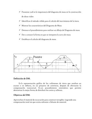  Presentar cuál es la importancia del diagrama de masa en la construcción
de obras viales
 Identificar el método válido para el calculo del movimiento de la tierra
 Mostrar las características del Diagrama de Masa
 Destacar el procedimiento para realizar un dibujo de Diagrama de masa
 Dar a conocer la forma en que se interpreta la curva de masa
 Establecer el calculo del diagrama de masa
Definición de DM.
Es la representación gráfica de los volúmenes de tierra que resultan en
exceso o en defecto, en un proyecto de carreteras, después de efectuarse la
compensación transversal. Es un procedimiento sistemático que permite
determinar la mejor forma de distribuir los cortes y rellenos.
Objetivos del DM:
Aprovechar el material de excavación para construir terraplén. Logrando una
compensación total sin que exista sobrante o faltante de material.
 