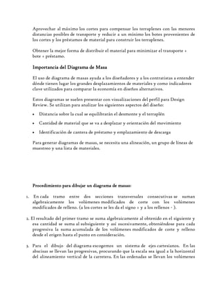 Aprovechar al máximo los cortes para compensar los terraplenes con las menores
distancias posibles de transporte y reducir a un mínimo los botes provenientes de
los cortes y los préstamos de material para construir los terraplenes.
Obtener la mejor forma de distribuir el material para minimizar el transporte +
bote + préstamo.
Importancia del Diagrama de Masa
El uso de diagrama de masas ayuda a los diseñadores y a los contratistas a entender
dónde tienen lugar los grandes desplazamientos de materiales y como indicadores
clave utilizados para comparar la economía en diseños alternativos.
Estos diagramas se suelen presentar con visualizaciones del perfil para Design
Review. Se utilizan para analizar los siguientes aspectos del diseño:
Distancia sobre la cual se equilibrarán el desmonte y el terraplén
Cantidad de material que se va a desplazar y orientación del movimiento
Identificación de cantera de préstamo y emplazamiento de descarga
Para generar diagramas de masas, se necesita una alineación, un grupo de líneas de
muestreo y una lista de materiales.
Procedimiento para dibujar un diagrama de masas:
1. En cada tramo entre dos secciones transversales consecutivas se suman
algebraicamente los volúmenes modificados de corte con los volúmenes
modificados de relleno. (a los cortes se les da el signo + y a los rellenos - ).
2. El resultado del primer tramo se suma algebraicamente al obtenido en el siguiente y
esa cantidad se suma al subsiguiente y así sucesivamente, obteniéndose para cada
progresiva la suma acumulada de los volúmenes modificados de corte y relleno
desde el origen hasta el punto en consideración.
3. Para el dibujo del diagrama escogemos un sistema de ejes cartesianos. En las
abscisas se llevan las progresivas, procurando que la escala sea igual a la horizontal
del alineamiento vertical de la carretera. En las ordenadas se llevan los volúmenes
 