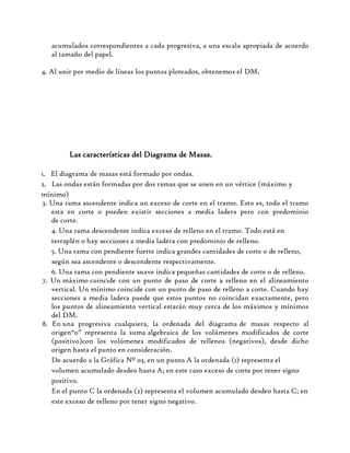 acumulados correspondientes a cada progresiva, a una escala apropiada de acuerdo
al tamaño del papel.
4. Al unir por medio de líneas los puntos ploteados, obtenemos el DM.
Las características del Diagrama de Masas.
1. El diagrama de masas está formado por ondas.
2. Las ondas están formadas por dos ramas que se unen en un vértice (máximo y
mínimo)
3. Una rama ascendente indica un exceso de corte en el tramo. Esto es, todo el tramo
esta en corte o pueden existir secciones a media ladera pero con predominio
de corte.
4. Una rama descendente indica exceso de relleno en el tramo. Todo está en
terraplén o hay secciones a media ladera con predominio de relleno.
5. Una rama con pendiente fuerte indica grandes cantidades de corte o de relleno,
según sea ascendente o descendente respectivamente.
6. Una rama con pendiente suave indica pequeñas cantidades de corte o de relleno.
7. Un máximo coincide con un punto de paso de corte a relleno en el alineamiento
vertical. Un mínimo coincide con un punto de paso de relleno a corte. Cuando hay
secciones a media ladera puede que estos puntos no coincidan exactamente, pero
los puntos de alineamiento vertical estarán muy cerca de los máximos y mínimos
del DM.
8. En una progresiva cualquiera, la ordenada del diagrama de masas respecto al
origen“0” representa la suma algebraica de los volúmenes modificados de corte
(positivo)con los volúmenes modificados de rellenos (negativos), desde dicho
origen hasta el punto en consideración.
De acuerdo a la Gráfica Nº 03, en un punto A la ordenada (1) representa el
volumen acumulado desde0 hasta A; en este caso exceso de corte por tener signo
positivo.
En el punto C la ordenada (2) representa el volumen acumulado desde0 hasta C; en
este exceso de relleno por tener signo negativo.
 