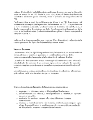 está por debajo del eje, ha habido más terraplén que desmonte en toda la alineación
hasta ese punto. En los P.K. donde la curva cruza el eje, el diseño tiene la misma
cantidad de desmonte que de terraplén, desde el principio del diagrama hasta ese
P.K.
Puede determinar a partir de un Diagrama de Masas si un P.K. determinado está
en desmonte o terraplén con la pendiente de la curva en ese P.K.. Si la pendiente de
la curva se inclina hacia arriba (en la dirección del desmonte) en un P.K. dado, el
diseño corresponde a desmonte en ese P.K.. Por el contrario, si la pendiente de la
curva se inclina hacia abajo (en la dirección del terraplén), el diseño corresponde a
terraplén en ese P.K.
La figura de arriba muestra el terreno existente (línea discontinua) en función de la
rasante propuesta. La figura de abajo es el diagrama de masas.
La curva de masas.
La curva masa busca el equilibrio para la calidad y economía de los movimientos de
tierras, además es un método que indica el sentido del movimiento de los
volúmenes excavados, la cantidad y la localización de cada uno de ellos.
Las ordenadas de la curva resultan de sumar algebraicamente a una cota arbitraria
inicial el valor del volumen de un corte con signo positivo y el valor del terraplén
con signo negativo; como ábsidas se toma el mismo cadenamiento utilizado en el
perfil.
Los volúmenes se corrigen aplicando un coeficiente de abundamiento a los cortes o
aplicando un coeficiente de reducción para el terraplén.
El procedimiento para el proyecto de la curva masa es como sigue:
1. se proyecta la subrasante sobre el dibujo del perfil del terreno.
2. se determina en cada estación, o en los puntos que lo ameriten, los espesores
de corte o terraplén.
3. se dibujan las secciones transversales topográficas (secciones de
construcción)
4. se dibuja la plantilla del corte o del terraplén con los taludes escogidos según
el tipo de material, sobre la sección topográfica correspondiente, quedando
así dibujadas las secciones transversales del camino.
 