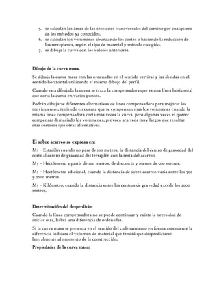 5. se calculan las áreas de las secciones transversales del camino por cualquiera
de los métodos ya conocidos.
6. se calculan los volúmenes abundando los cortes o haciendo la reducción de
los terraplenes, según el tipo de material y método escogido.
7. se dibuja la curva con los valores anteriores.
Dibujo de la curva masa.
Se dibuja la curva masa con las ordenadas en el sentido vertical y las ábsidas en el
sentido horizontal utilizando el mismo dibujo del perfil.
Cuando esta dibujada la curva se traza la compensadora que es una línea horizontal
que corta la curva en varios puntos.
Podrán dibujarse diferentes alternativas de línea compensadora para mejorar los
movimientos, teniendo en cuenta que se compensan mas los volúmenes cuando la
misma línea compensadora corta mas veces la curva, pero algunas veces el querer
compensar demasiado los volúmenes, provoca acarreos muy largos que resultan
mas costosos que otras alternativas.
El sobre acarreo se expresa en:
M3 – Estación cuando no pase de 100 metros, la distancia del centro de gravedad del
corte al centro de gravedad del terraplén con la resta del acarreo.
M3 – Hectómetro a partir de 100 metros, de distancia y menos de 500 metros.
M3 – Hectómetro adicional, cuando la distancia de sobre acarreo varia entre los 500
y 2000 metros.
M3 – Kilómetro, cuando la distancia entre los centros de gravedad excede los 2000
metros.
Determinación del desperdicio:
Cuando la línea compensadora no se puede continuar y existe la necesidad de
iniciar otra, habrá una diferencia de ordenadas.
Si la curva masa se presenta en el sentido del cadenamiento en forma ascendente la
diferencia indicara el volumen de material que tendrá que desperdiciarse
lateralmente al momento de la construcción.
Propiedades de la curva masa:
 