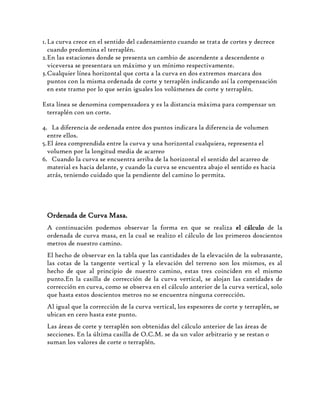 1.La curva crece en el sentido del cadenamiento cuando se trata de cortes y decrece
cuando predomina el terraplén.
2.En las estaciones donde se presenta un cambio de ascendente a descendente o
viceversa se presentara un máximo y un mínimo respectivamente.
3.Cualquier línea horizontal que corta a la curva en dos extremos marcara dos
puntos con la misma ordenada de corte y terraplén indicando así la compensación
en este tramo por lo que serán iguales los volúmenes de corte y terraplén.
Esta línea se denomina compensadora y es la distancia máxima para compensar un
terraplén con un corte.
4. La diferencia de ordenada entre dos puntos indicara la diferencia de volumen
entre ellos.
5.El área comprendida entre la curva y una horizontal cualquiera, representa el
volumen por la longitud media de acarreo
6. Cuando la curva se encuentra arriba de la horizontal el sentido del acarreo de
material es hacia delante, y cuando la curva se encuentra abajo el sentido es hacia
atrás, teniendo cuidado que la pendiente del camino lo permita.
Ordenada de Curva Masa.
A continuación podemos observar la forma en que se realiza el cálculo de la
ordenada de curva masa, en la cual se realizo el cálculo de los primeros doscientos
metros de nuestro camino.
El hecho de observar en la tabla que las cantidades de la elevación de la subrasante,
las cotas de la tangente vertical y la elevación del terreno son los mismos, es al
hecho de que al principio de nuestro camino, estas tres coinciden en el mismo
punto.En la casilla de corrección de la curva vertical, se alojan las cantidades de
corrección en curva, como se observa en el cálculo anterior de la curva vertical, solo
que hasta estos doscientos metros no se encuentra ninguna corrección.
Al igual que la corrección de la curva vertical, los espesores de corte y terraplén, se
ubican en cero hasta este punto.
Las áreas de corte y terraplén son obtenidas del cálculo anterior de las áreas de
secciones. En la última casilla de O.C.M. se da un valor arbitrario y se restan o
suman los valores de corte o terraplén.
 