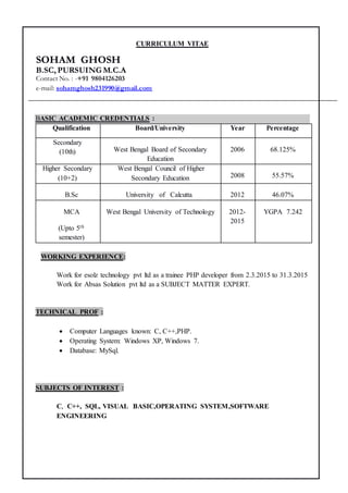 CURRICULUM VITAE
BASIC ACADEMIC CREDENTIALS :
Qualification Board/University Year Percentage
Secondary
(10th) West Bengal Board of Secondary
Education
2006 68.125%
Higher Secondary
(10+2)
West Bengal Council of Higher
Secondary Education 2008 55.57%
B.Sc University of Calcutta 2012 46.07%
MCA
(Upto 5th
semester)
West Bengal University of Technology 2012-
2015
YGPA 7.242
WORKING EXPERIENCE:
Work for esolz technology pvt ltd as a trainee PHP developer from 2.3.2015 to 31.3.2015
Work for Absas Solution pvt ltd as a SUBJECT MATTER EXPERT.
TECHNICAL PROF :
 Computer Languages known: C, C++,PHP.
 Operating System: Windows XP, Windows 7.
 Database: MySql.
SUBJECTS OF INTEREST :
C, C++, SQL, VISUAL BASIC,OPERATING SYSTEM,SOFTWARE
ENGINEERING
SOHAM GHOSH
B.SC, PURSUING M.C.A
Contact No. : -+91 9804126203
e-mail: sohamghosh231990@gmail.com
 