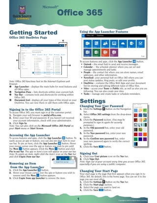 1 Copyright © 2015 by Quick Source Learning
Getting Started
Office 365 OneDrive Page
Note: Office 365 functions best in the Internet Explorer web
browser.
u	 App Launcher – displays the main hubs for most features and
all Office apps.
v	 Navigation Pane – lists shortcuts within your current hub.
w	 Nav Bar – contains tools and shortcuts for working within
Office 365.
x	 Document List– displays all your types of files stored on your
OneDrive. You can view them or edit them with Office apps.
Signing in to the Office 365 Portal
To access Office 365, you must sign in at the customer portal.
1.	 Navigate your web browser to portal.office.com.
2.	 Enter your User ID and password. If you haven’t yet received
your account information, check with your administrator.
3.	 Click Sign In.
Note: You can also click on the Microsoft Office 365 Portal on
your Start menu or Start Screen.
Accessing the App Launcher
To access features and apps, click the App Launcher button. To
easily access an app or feature, you can also pin that item to your
nav bar. To pin an item, click the App Launcher button. Hover
your mouse cursor over the app or feature you wish to pin until
the More button appears. Click the More button and click
Pin to nav bar. The app or item’s icon will appear on your nav bar.
Note: To unpin an item, right-click the item’s icon on the Nav bar
and click Unpin from nav bar.
Removing an Item
from the App Launcher
1.	 Click the App Launcher button.
2.	 Hover your mouse cursor over the app or feature you wish to
remove until the More button appears.
3.	 Click Unpin from app launcher to remove the item.
Office 365Office 365
Using the App Launcher Features
To access features and apps, click the App Launcher button.
•	 Outook – the email hub to send and receive messages.
•	 Calendar – the schedule planner where you can set and
manage appointments and tasks.
•	 People – the contact list where you can store names, email
addresses, and other information.
•	 Newsfeed– your personal hub on Office 365 where you can
post status updates, blog posts, or edit your profile.
•	 OneDrive – contains the Office Web Apps and your document
list for storing and editing different types of Office files.
•	 Sites – access your Team or Public site, as well as sites you are
following. You can also create new sites.
•	 Tasks – manage and create tasks or schedule reminders.
Settings
Changing Your User Password
1.	 Click the Settings button on the Navigation
bar.
2.	 Select Office 365 settings from the drop-down
menu.
3.	 Click the Password section. (You may be
prompted to sign in again for security
purposes.)
4.	 In the Old password box, enter your old
password.
5.	 In the New password box, enter your new
password.
6.	 In the Confirm new password box, enter
your new password again to verify the correct
spelling.
7.	 Click the Save button.
Signing Out
1.	 Click your User picture icon on the Nav bar.
2.	 Click Sign Out.
Note: Sign out of your account every time you access Office 365,
especially if you are using a public computer.
Changing Your Start Page
Your start page is the page that first appears when you sign in to
Office 365. By default, this is the home page. You can set it to the
page you use most often.
1.	 Click the Settings button on the Nav bar.
2.	 Click the Start page section.
3.	 Select the page you want to land on.
4.	 Click the Save button.
Microsoft®
 
