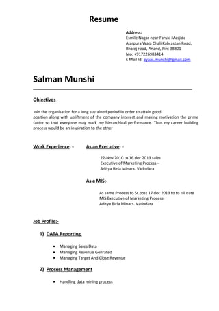 Resume
Address:
Esmile Nagar near Faruki Masjide
Ajarpura Wala Chali Kabrastan Road,
Bhalej road, Anand, Pin: 38801
Mo: +917226983414
E Mail Id: ayaas.munshi@gmail.com
Salman Munshi
_________________________________________________________________________
Objective:-
Join the organisation for a long sustained period in order to attain good
position along with upliftment of the company interest and making motivation the prime
factor so that everyone may mark my hierarchical performance. Thus my career building
process would be an inspiration to the other
Work Experience: - As an Executive: -
22-Nov 2010 to 16 dec 2013 sales
Executive of Marketing Process –
Aditya Birla Minacs. Vadodara
As a MIS:-
As same Process to Sr.post 17 dec 2013 to to till date
MIS Executive of Marketing Process-
Aditya Birla Minacs. Vadodara
Job Profile:-
1) DATA Reporting
• Managing Sales Data
• Managing Revenue Genrated
• Managing Target And Close Revenue
2) Process Management
• Handling data mining process
 
