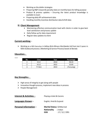 • Working on the dialler strategies
• Preparing R&P (reward & penalty) data on monthly basis for billing purpose
• Product & process updates – Ensuring the latest product knowledge is
available to team
• Preparing daily KPI achievement data
• Handling monthly incentive distribution data & RnR data
3) Client Management
• Maintaining effective communication level with clients in order to give best
level satisfaction and process update
• Daily follow up for data requirement
• Regular data updates to client
Current working: -
 Working as a MIS Executive in Aditya Birla Minacs Worldwide Ltd from last 3 years in
IDEA Outbound process [ Marketing & Sarvice Process] based at Baroda
Education:-
No. Class Year Percentage
1 S.S.C 2010 59.23
2 H.S.C 2012 52.83
3 T.Y.B.A 2014 ( Pursuing)
Key Strengths:-
 High sense of integrity to get along with people
 Innovative thought process, implement new ideas in process
 People Management
Interest & Activities: - Playing cricket & Caroms
Languages Known: - English, Hindi & Gujarati
Personal Information: - Marital Status: UnMarried
Nationality : Indian
DOB : 17 / 12 / 1991
 