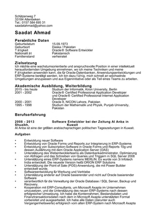 Schützenweg 7
33184 Altenbeken
Tel.: 0157 584 695 31
saadatahmad@yahoo.com
Saadat Ahmad
Persönliche Daten
Geburtsdatum 15.09.1973
Geburtsort Daska / Pakistan
T ätigkeit Oracle® Software Entwickler
Nationalit ät Pakistanisch
Familienstand verheiratet
Zielsetzung
Ich möchte eine wachstumsorientierte und anspruchsvolle Position in einer intellektuell
herausfordernden Umgebung einnehmen, wo ich meine Techniken und meine
F ähigkeiten anwenden kann, die für Oracle-Datenbanken, Anwendungsentwicklungen und
ERP-Systeme benötigt werden. Ich bin dazu f ähig, mich schnell an wechselnde
Umgebungen anzupassen und aus Eigeninitiative oder als Teil eines Teams zu arbeiten.
Akademische Ausbildung, Weiterbildung
2015 - bis heute Studium der Informatik, Kiron University, Berlin
2001 - 2002 Oracle® Certified Professional Application Developer
und Oracle® Certified Professional Internet Application
Developer
2000 - 2001 Oracle 8, NICON Lahore, Pakistan
1995 - 1998 Studium der Mathematik und Physik, Punjab University,
Pakistan
Berufserfahrung
2008 - 2013 Software Entwickler bei der Zeitung Al Anba in
Shuaikh, Kuwait
Al Anba ist eine der größten arabischsprachigen politischen Tageszeitungen in Kuwait.
Aufgaben
• Entwicklung neuer Software
• Entwicklung von Oracle Forms und Reports zur Integrierung in ERP-Systeme.
• Entwicklung von Subscription-Software in Oracle Forms und Reports 10g und
dessen Ausführung mit dem Oracle Application Server (OAS)
• Unterstützung des Webentwicklerteams als Datenbankadministrator. Optimierung
von Abfragen und das Schreiben von Queries und Triggern in SQL Server 2008
• Unterstützung eines ERP-Systems namens MERLIN. Es wurde von 3i Infotech
India entwickelt. Die neueste Version heißt ORION ERP Solutions
• Unterstützung der Point of Sale (POS)-Anwendung, die mit Power Builder
entwickelt wurde.
• Softwareentwicklung für Werbung und Vertriebe
• Unterstützung anderer auf Oracle basierender und nicht auf Oracle basierender
Software
• verantwortlich für die Verwaltung der Oracle Database / SQL Server, Backup und
Recovery.
• Kooperation mit ERP-Consultants, um Microsoft Axapta im Unternehmen
umzusetzen, und die Unterstützung des neuen ERP-Systems nach dessen
erfolgreicher Umsetzung. Ich habe die Kontenrahmen, Bestandsdaten und
Finanztransaktionsdaten nach dem in Microsoft Axapta unterstützten Format
vorbereitet und ausgearbeitet. Ich habe alle Daten (darunter auch
Vergangenheitswerte) erfolgreich vom alten ERP-System nach Microsoft Axapta
 