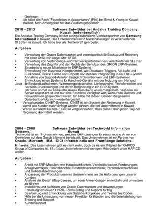 übertragen
• Ich habe das Fach "Foundation in Accountancy" (FIA) bei Ernst & Young in Kuwait
studiert. Mein Arbeitgeber hat das Studium gesponsert.
2010 - 2013 Software Entwickler bei Andalus Traiding Company,
Kuwait (nebenberuflich)
Die Andalus Trading Company ist der einzige autorisierte Vertriebspartner von Samsung
International in Kuwait. Das Unternehmen hat 8 Niederlassungen in verschiedenen
St ädten in Kuwait. Ich habe hier als Teilzeitkraft gearbeitet.
Aufgaben
• Verwaltung der Oracle Datenbanken und verantwortlich für Backup und Recovery
mit einer Größe von ungef ähr 12 GB
• Verwaltung von Verbindungs- und Netzwerkproblemen von verschiedenen St ädten
• Verwaltung des Zugriffs und der Rechte der Benutzer des ORION ERP-Systems
• Einarbeitung neuer Mitarbeiter in ERP-Systeme
• Entwicklung von Business-Komponenten, wie Database-Triggers, Abl äufe und
Funktionen, Oracle Forms und Reports und dessen Integrierung in ein ERP-System
• Annahme von Support-Anrufen bezüglich Datenbanken und ERP-Systemen
• Entwicklung eines Systems für Handheld-Ger äte mit der Nutzung von .Net und
Java für Bestandsaufnahmen, Wareneingangsscheine, Lieferscheine, Transferstellen und
Barcode-Drucklösungen und deren Integrierung in ein ERP-System.
• Ich habe einmal die komplette Oracle Datenbank wiederhergestellt, nachdem der
Server abgestürzt ist und nur eine Festplatte verfügbar war, worauf alle Dateien und
Steuerdateien gespeichert waren. Ich habe mit diesen Dateien die gesamte
Datenbank erfolgreich wiederhergestellt.
• Verwaltung des CINET-Systems. CINET ist ein System der Regierung in Kuwait,
womit alle Kunden nachverfolgt werden können, die bei Unternehmen in Kuwait
Waren auf Kredit kaufen. Es ist so vorgeschrieben, dass diese Daten jeden Tag der
Regierung übermittelt werden.
2004 - 2008 Software Entwickler bei Techworld Information
Systems, Kuwait
Techworld ist ein IT-Unternehmen, welches ERP-Lösungen für verschiedene Arten von
Gewerben auf dem Gesch äftmarkt bereitstellt. Das Unternehmen ist ein Partner von
Oracle, Microsoft, IBM, ICICI Infotech India und FrontRange Solutions.
Hinweis: Das Unternehmen gibt es nicht mehr, doch da es ein Mitglied der KAPICO
Group of Companies ist, l äuft das Unternehmen mit wenigen Mitarbeitern unter KAPICO
weiter.
Aufgaben :
• Arbeit mit ERP-Modulen, wie Hauptbuchkonten, Verbindlichkeiten, Forderungen,
Anlagevermögen, Finanzberichte, Bestandsverzeichnisse, Personalverzeichnisse
und Gehaltsabrechnungen
• Anpassung der Produkte unseres Unternehmens an die Anforderungen unserer
Kunden
• Analyse der Gesch äftsprozesse, um neue Anwendungen entwickeln und umsetzen
zu können
• Installieren und Aufrüsten von Oracle Datenbanken und Anwendungen
• Erstellung von neuen Oracle Forms 6i/10g und Reports 6i/10g
• Bearbeitung und Entwicklung von Datenbankobjekten und Testen des Codes
• Hilfe bei der Umsetzung von neuen Projekten für Kunden und die Bereitstellung von
Training und Support
• Kundensupport
 
