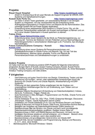 Projekte
Royal Hayat Hospital http://www.royalehayat.com/
• Arbeit im Krankenhaus für ein paar Monate als Support Engineer für ORION, ERP-
Systeme und Gehaltsabrechnungen.
Kuwait Auto Parts Co. http://www.kapicogroup.com/
• Ich habe in einem Team gearbeitet, um verschiedene Module in ein einziges
System zu integrieren. Ich war verantwortlich für die Entwicklung eines
Auftragsplanungssystems in Oracle Forms und Reports für die Administration. Das
vorherige System lief mit Power Builder Application.
• Entwicklung eines webbasierten MIS-Systems in Oracle Forms 10g, um die
t äglichen Verkaufszahlen außerhalb von Kuwait nachverfolgen zu können und um
es in einer lokalen Datenbank in Kuwait speichern zu können.
Fatma Clinic
http://www.fatmaclinickw.com/
• Entwicklung eines neuen Systems für die Klinik zur Patientenregistrierung, zur
Planung der Termine der Doktoren mit den Patienten und zur Nachverfolgung der
Patientengeschichte in verschiedenen Abteilungen (z.B. P ädiatrie, Gyn äkologie,
Dermatotlogie).
Future Communications Company - Kuwait http://www.fcc-
kuwait.com/
• Entwicklung eines neuen Systems für Personalverzeichnisse und
Gehaltsabrechnungen in Oracle Forms und Reports 10g. Ich war Teil des
Entwicklerteams, welches daran arbeitete, Forms und Reports für
Personalverzeichnisse und Gehaltsabrechnungen zu entwickeln.
Andere Projekte
Ich habe mich bei der Umsetzung anderer ERP-Projekte für folgende Unternehmen
eingesetzt: Burgan Bank of Kuwait, Azaad Trading Company Kuwait, Kuwait Paints
Company, Tanzifco Kuwait, Kuwait Saudi Pharmaceutical Industries, AL Anba Newspaper,
Andalus Trading Company und viele andere.
F ä higkeiten
• Viel Erfahrung und gutes Verst ändnis von Design, Entwicklung, Testen und der
Umsetzung von kunden-, server- oder webbasierten Anwendungen durch die
Nutzung von Oracle Forms und Oracle Reports. Arbeitserfahrung mit ERP-
Systemen.
• Erfahrung mit dem gesamten Zyklus angefangen bei der Analyse von
ursprünglichen Anforderungen bis hin zur Entwicklung, zum Testen und zur
Bereitstellung.
• Database Objects Development (Entwicklung von Datenbankobjekten): Indizes,
Abl äufe, Funktionen, Trigger, Pakete etc.
• Gute Kenntnisse in SQL-Abfragen, Programmieren von PL/SQL, Oracle Forms und
Reports 4.5 bis 11g
• Oracle Database 7x bis 12c, SQL* Plus, TOAD, Enterprise Manager, Discoverer,
JDeveloper, Eclipse, Oracle Application Server (OAS)
• Installation von Oracle Database (7x to 12c) auf Windows-Servern und Solaris
• Backup & Recovery mit Import & Export, Data Pump, Archive/Non-Archive Backup
• Bezüglich der Aufgaben als Datenbankadministrator (DBA) besitze ich
Basiskenntnisse über die Struktur von Oracle und kann auch grundlegende
Datenbankadministratoraufgaben ausführen. Darüber hinaus habe ich
Basiskenntnisse in RAC und RMAN Backup and Recovery. Ich kann mir die
benötigten Kenntnisse wiederum schnell aneignen, um in diesem Bereich ohne
Probleme arbeiten zu können, wenn dies erwartet wird.
• Basiskenntnisse und grundlegendes Verst ändnis von Oracle ADF
• Microsoft SQL Server Installation und Programmierung, Backup und Recovery
• C, C++, Java, Java Scripts
• Betriebssysteme: Microsoft Windows / Solaris
 