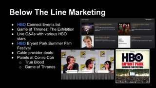 Below The Line Marketing
● HBO Connect Events list
● Game of Thrones: The Exhibition
● Live Q&As with various HBO
stars
● HBO Bryant Park Summer Film
Festival
● Cable provider deals
● Panels at Comic-Con
o True Blood
o Game of Thrones
 