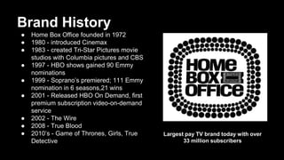 Brand History
● Home Box Office founded in 1972
● 1980 - introduced Cinemax
● 1983 - created Tri-Star Pictures movie
studios with Columbia pictures and CBS
● 1997 - HBO shows gained 90 Emmy
nominations
● 1999 - Soprano’s premiered; 111 Emmy
nomination in 6 seasons,21 wins
● 2001 - Released HBO On Demand, first
premium subscription video-on-demand
service
● 2002 - The Wire
● 2008 - True Blood
● 2010’s - Game of Thrones, Girls, True
Detective
Largest pay TV brand today with over
33 million subscribers
 