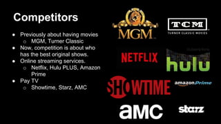 Competitors
● Previously about having movies
o MGM, Turner Classic
● Now, competition is about who
has the best original shows.
● Online streaming services.
o Netflix, Hulu PLUS, Amazon
Prime
● Pay TV
o Showtime, Starz, AMC
 