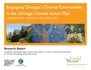 Research Report
Submitted by: Environment, Culture, and Conservation (ECCo), a Division of Science at The Field Museum
To: The City of Chicago Department of Environment
City of Chicago
Rahm Emmanuel, Mayor
Community #9: Chicago’s Southwest Side
Engaging Chicago’s Diverse Communities
in the Chicago Climate Action Plan
 