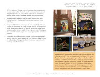 Environment, Culture, and Conservation (ECCo) • The Field Museum • Research Report 11
Awareness of climate change
and interest in addressing it
2011, a coalition of Chicago Area and Midwestern Islamic organizations
made an explicit call for Muslims to see the connections between climate
change and famine in the horn of Africa, and to use this awareness to
motivate climate action in themselves and their spiritual communities.
4.	 Some participants view going green as an elite agenda, social staus
marking behavior in which people throw money at organics or fancy
technology.
5.	 Immigrants did not always connect popular buzz words like “green” and
“organic” to their ways-of-life in their countries of origin. So for instance a
former farmer may not describe the pesticide free farming he used to do
as organic, unless someone tells him it was organic farming. This suggests
there is room for residents to gain new, validating perspectives on their own
traditions.
6.	 A great deal of climate information available in English is not available in
Spanish, so primary Spanish speakers get their information filtered through
the understanding of bilingual family and friends, who may not have the
knowledge to do this translation.
Representations of environmental stewardship often link it to residents’ own
wellbeing, particularly when trying to elicit buy-in on the part of the viewer.
The picture of the three people planting a seedling is on the boarded up
window of a foreclosed property of which a community group was taking
legal possession. The words “Community Property” are above the figures’
heads. Planting is a metaphor for starting a process of renewal as well
as part of a vision of community renewal. These images also point to the
tendency to think of environmental action in very concrete terms such as
cleaning and greening, rather than the abstraction of carbon levels.
 