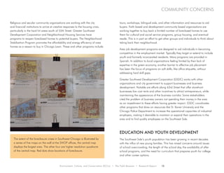 Environment, Culture, and Conservation (ECCo) • The Field Museum • Research Report 13
community concerns
Religious and secular community organizations are working with the city
and financial institutions to arrive at creative responses to the housing crisis,
particularly in the hard hit areas south of 55th Street. Greater Southwest
Development Corporation and Neighborhood Housing Services have
programs to reopen foreclosed homes to potential buyers. The Neighborhood
Stabilization Program promotes the affordability and energy efficiency of area
homes as a reason to buy in Chicago Lawn. These and other programs include
tours, workshops, bilingual aids, and other information and resources to aid
buyers. Faith based and development community based organizations are
working together to buy back a limited number of foreclosed homes to use
them for cultural and social service programs, group housing, and eventual
resale. This is in part an effort to get other groups and individuals to think about
taking back their neighborhood.
Area job development programs are designed to aid individuals in becoming
competitive in the employment market. Typically they target or extend to include
youth and formerly incarcerated residents. Many programs are provided in
Spanish. In addition to local organizations feeling limited by their lack of
expertise in the green economy, another barrier to effective job placement
has been the focus of programs on soft skills, like office etiquette, without
addressing hard skill gaps.
Greater Southwest Development Corporation (GSDC) works with other
organizations and city government to support businesses and business
development. Notable are efforts along 63rd Street that offer storefront
businesses low cost rents and other incentives to attract entrepreneurs, while
maintaining the appearance of the business corridor. Some stakeholders
cited the problem of business owners not spending their money in the area
as an impediment to these efforts having greater impact. GSDC coordinates
other programs that draw on resources like St. Xavier University and the
Chicago Police Department to increase the operational capacities of industrial
employers, making it desirable to maintain or expand their operations in the
area and to find quality employees on the Southwest Side.
Education and Youth Development
The Southwest Side’s youth population has been growing in recent decades
with the influx of new young families. This has raised concerns around issues
of school overcrowding, the length of the school day, the availability of after
school programs, and the need for curriculum that prepares youth for college
and other career options.
The extent of the foreclosure crises in Southwest Chicago is illustrated by
a series of five maps on the wall at the SWOP offices, the central map
displays the largest area. The other four are higher resolution quadrants
of the central map. Red dots show locations of foreclosure.
 