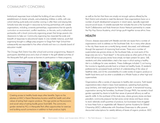 14 Environment, Culture, and Conservation (ECCo) • The Field Museum • Research Report
community concerns
Institutional responses have included the building of new schools, the
establishment of charter schools, and scheduling children in shifts, with one
cohort starting quite early and another coming in after them and staying late.
Schools have also brought in resources by forming partnerships with outside
organizations, including university partnerships; organizations that do specific
curriculum on environment, conflict resolution, or the arts; and a multischool
partnership with a local community organizing project that brings parents into
classrooms to help out. Community organizing has impacted the scale and
breadth of responses to educational needs. In one notable instance, youth-led
organizing brought a college prep program to Gage Park High School that
subsequently was expanded to five other schools and now is a citywide board of
education model.
The Chicago Park District has after school and summer programming. Research
participants identified price and a lack of interest in the golf related activities of
the Marquette Park golf course as barriers to participation in these programs,
as well as the fact that there are simply not enough options offered by the
Park District and schools to meet the demand. Area organizations have run a
number of youth development programs in recent years, typically organized
around social issues. A notable example that includes the arts is the Southwest
Youth Collaborative and Arab American Action Network partnership to create
the Hip Hop Dance Academy, which brings youth together across ethnic lines.
Health
Chronic disease associated with lifestyle and diet are issues that a number of
organizations work to address on the Southwest Side. As in many other places
in the city, these issues are currently being viewed, discussed, and addressed
through the approach of improving food access. There are a number of
supermarket size grocery stores on the Southwest Side, so most parts of this
large area are not a “food desert” in the same sense as other parts of the city
where full service grocery stores have simply not been present for years. Still,
residents and other stakeholders cited a few ways in which eating a healthy
diet is a challenge for area residents. These challenges included 1) not having
the income to regularly provide food or at least not healthy foods, 2) residents’
preferences for processed foods and lack of understanding of the value of
healthier diets, and 3) the unavailability of a wide variety of organic produce or
health food items such as what is available at a Whole Foods or other high end
supermarkets.
Organizations offer a variety of responses to healthy diet concerns. Faith based
organizations take a lead in basic food assistance, operating food pantries,
soup kitchens, and meal programs for families or youth. A transitional housing
organization serving the homeless, Southwest Chicago PADS, has started a food
garden operated by clients to build their sense of personal efficacy as well as
specific skills. In the southeast of the study area, where grocery stores are least
prevalent, community pressure has led some corner stores and liquor stores
to stock relatively small quantities of produce, but businesses have struggled
to have these fruits or vegetables sell. Research partner Academy for Global
Citizenship (AGC) collaborates with Goodness Greenness to offer parents
discounted subscriptions for weekly delivery of boxes of organic produce. AGC
Creating access to healthy foods reaps other benefits. Signs on the
planters at AGC’s Hearst Elementary location extoll the health and other
values of eating fresh organic produce. This sign points out the economic
and social value of eating locally grown food (left). The community
garden started by HCL in Marquette Park offers opportunities for exercise
and building social connections in addition to fresh produce (right).
 