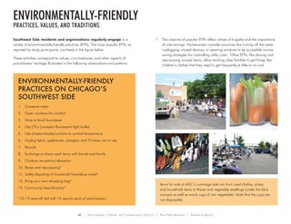 16 Environment, Culture, and Conservation (ECCo) • The Field Museum • Research Report
Southwest Side residents and organizations regularly engage in a
variety of environmentally-friendly practices (EFPs). The most popular EFPs, as
reported by study participants, are listed in the figure below.
These activities correspond to values, circumstances, and other aspects of
practitioners’ heritage illustrated in the following observations and patterns:
1.	 The majority of popular EFPs reflect values of frugality and the importance
of cost-savings. Homeowners consider practices like turning off the water,
unplugging unused devices, or opening windows to be accessible money
saving strategies for controlling utility costs. Other EFPs, like sharing and
repurposing unused items, allow working class families to get things like
children’s clothes that they need to get frequently at little to no cost.
Environmentally-friendly
practices, values, and traditions
Environmentally-Friendly
Practices on Chicago’s
Southwest Side
1.	 Conserve water
2.	 Open windows for comfort
3.	 Shop at local businesses
4.	 Use CFLs (compact fluorescent light bulbs)
5.	 Use drapes/shades/curtains to control temperature
6.	 Unplug lights, appliances, chargers, and TV when not in use
7.	 Recycle
8.	 Exchange or share used items with friends and family
9.	 Outdoor recreation/relaxation
10.	Reuse and repurposing*
11.	Safely disposing of household hazardous waste*
12.	Bring your own shopping bag*
13.	Community beautification*
*10-13 were all tied with 14 reports each of participation.
Items for sale at AGC’s rummage sale ran from used clothes, shoes
and household items to flower and vegetable seedlings (under the blue
canopy) as well as snack cups of raw vegetables. Note that the cups are
not disposable.
 