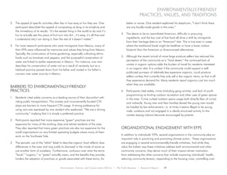 Environment, Culture, and Conservation (ECCo) • The Field Museum • Research Report 17
environmentally-friendly
practices, values, and traditions
2.	 The appeal of specific activities often lies in how easy or fun they are. One
participant described the appeal of composting as lying in its simplicity and
the immediacy of its results: “it’s the easiest thing in the world to do and it’s
fun to actually see this piece of fruit turn into dirt…it’s easy, it’s all that and
I understand why I am doing it, then the rest of it doesn’t matter.”
3.	 For most research participants who were immigrants from Mexico, many of
their EFPs were influenced by memories and values they bring from Mexico.
Typically, the continuation of home gardening, especially cultivating ethnic
foods such as tomatoes and peppers, and the purposeful conservation of
water are linked to earlier experiences in Mexico. For instance, one man
describes his conservation of water not as a result of necessity, but as a
habitual practice passed down from his father and rooted in his father’s
concern over water scarcity in Mexico.
Barriers to Environmentally-Friendly
Practices
1.	 Residents cited safety concerns as a leading source of their discomfort with
riding public transportation. This anxiety and inconveniently located CTA
stops are barriers to more frequent CTA usage. A strong preference for
using cars was expressed by one resident who explained: “We are a driving
community,” implying that it is simply a preferred practice.
2.	 Participants reported that more expensive “green” practices are too
expensive for many of the working class and retired residents of the area.
They also reported that many green practices are also too expensive for the
small organizations on very limited operating budgets where many of them
work on the Southwest Side.
3.	 The periodic use of the “elitist” label to describe organic food reflects class
differences in the area and may justify its dismissal in the minds of some as
just another form of snobbery. Furthermore, confusion over what the terms
“local,” “organic,” or “green” actually mean, and the benefits they provide,
hinders the adoption of practices or goods associated with these terms, for
better or worse. One resident explained his skepticism, “I don’t think there
are any locally-made goods in this area.”
4.	 The desire to be an assimilated American, difficulty in procuring
ingredients, and the low cost of fast food all drive a shift by immigrants
from their heritage diets to an “American” diet. This is true even in cases
where the traditional foods might be healthier or have a lower carbon
footprint than the American or Americanized alternatives.
5.	 Although the recent arrival of more large produce sellers has reduced the
perception of the community as a “food desert,” the continued lack of
variety in organic options adds the burden of travel for residents interested
in an organic diet. It is unclear if the community could support a well
publicized purveyor of relatively less expensive organics. Local produce
sellers confess that currently they only sell a few organic items, as that is all
they experience demand for. Many residents report organics cost too much
when they are available.
6.	 Participants cited safety, crime (including gang activity), and lack of youth
programming as limiting outdoor recreation and other uses of green spaces
in the area. Crime curbed outdoor space usage both directly (fear of crime)
and indirectly. Young men and their families feared the young men would
be hassled by law enforcement, i.e. at times it seems illegal to be young,
male, outdoors and not engaged in a clearly structured activity. In this
context staying indoors becomes encouraged by parents.
Organizational Engagement with EFPs
In addition to individuals’ EFPs, several organizations in the community play an
important role in practicing and promoting climate action. These organizations
are engaging in several environmentally-friendly initiatives. And while they
value the holistic way these initiatives address both environmental and other
community concerns, they derive much of their mission-driven motivation
from addressing the other concerns that include improving individuals’ health,
reducing community tension, responding to the housing crisis, controlling cost-
 