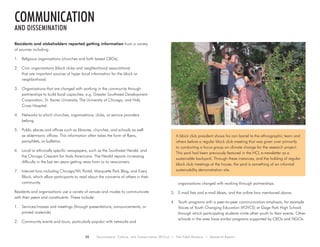 20 Environment, Culture, and Conservation (ECCo) • The Field Museum • Research Report
Residents and stakeholders reported getting information from a variety
of sources including:
1.	 Religious organizations (churches and faith based CBOs).
2.	 Civic organizations (block clubs and neighborhood associations)
that are important sources of hyper local information for the block or
neighborhood.
3.	 Organizations that are charged with working in the community through
partnerships to build local capacities, e.g. Greater Southwest Development
Corporation, St. Xavier University, The University of Chicago, and Holy
Cross Hospital.
4.	 Networks to which churches, organizations, clubs, or service providers
belong.
5.	 Public places and offices such as libraries, churches, and schools as well
as aldermanic offices. This information often takes the form of flyers,
pamphlets, or bulletins.
6.	 Local or ethnically specific newspapers, such as the Southwest Herald, and
the Chicago Crescent for Arab Americans. The Herald reports increasing
difficulty in the last ten years getting news from or to newcomers.
7.	 Internet fora including Chicago/WL Portal, Marquette Park Blog, and Every
Block, which allow participants to read about the concerns of others in their
community.
Residents and organizations use a variety of venues and modes to communicate
with their peers and constituents. These include:
1.	 Services/masses and meetings (through presentations, announcements, or
printed materials)
2.	 Community events and tours, particularly popular with networks and
organizations charged with working through partnerships.
3.	 E-mail lists and e-mail blasts, and the online fora mentioned above.
4.	 Youth programs with a peer-to-peer communication emphasis, for example
Voices of Youth Changing Education (VOYCE) at Gage Park High School,
through which participating students invite other youth to their events. Other
schools in the area have similar programs supported by CBOs and NGOs.
communication
and dissemination
A block club president shows his rain barrel to the ethnographic team and
others before a regular block club meeting that was given over primarily
to conducting a focus group on climate change for the research project.
This yard had been previously featured in the HCL e-newsletter as a
sustainable backyard. Through these instances, and the holding of regular
block club meetings at the house, the yard is something of an informal
sustainability demonstration site.
 