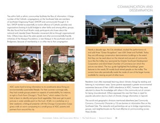 Environment, Culture, and Conservation (ECCo) • The Field Museum • Research Report 21
Communication and
dissemination
Ties within faith or ethnic communities facilitate the flow of information. A large
number of the Catholic congregations on the Southwest Side are members
of Southwest Organizing Project (SWOP) and communicate through it. In
fact, SWOP started as essentially an action alliance of Catholic parishes and
organizations looking to build bridges to other faiths and among ethnic groups.
We also found that local Muslim study participants who knew about the
national and citywide Green Ramadan movement did so through organizational
links. Others knew about the solar panels and other environmentally-friendly
initiatives at the Mosque Foundation, a new Mosque in the southwest suburb of
Bridgeview, because of membership in or other ties to that congregation.
Residents most often expressed learning about climate change by reading and
listening to mainstream news. Some parents expressed a greater environmental
awareness because of their child’s attendance at AGC; however they were
reluctant to share this knowledge with others in the community out of concern
for being misunderstood. Others expressed the view that there is need for
popular education due to a lack of climate change information in Spanish.
The social and geographic divisions mentioned elsewhere (see Community
Concerns: Community Character p.15) are barriers to information flow on the
Southwest Side. The networks and partnerships set up to bridge organizations,
groups, and neighborhoods are the most effective at communicating across
these divides.
AGC works hard to bring information to its constituents about living an
environmentally sustainable lifestyle. For their summer rummage sale,
they had outside groups present on aspects of sustainability, for instance,
at right is Truck Farm Chicago’s “Truck Farm,” which makes it fun for
kids to learn to identify and grow local vegetables. Kids even get to paint
pictures in water soluble paint on the truck. At left, in a workshop on a
later weekend, a bilingual presenter with the Chicago Conservation Corps
gives a talk on worm composting to a small group of AGC parents and
partners from around the city.
Nearly a decade ago, the City rehabbed, studied the performance of,
and sold three “Green Bungalows” near 65th Street and Fairfield. Today
they are still energy conservation demonstration buildings to the extent
that they can be read about on the internet and are part of community
tours like the trolley tour sponsored by Greater Southwest Development
Corporation and 63rd Street Chamber of Commerce (on which this
picture was taken). The tour guide highlighted the buildings’ green
features to the nearly 30 mostly local retired people on the trolley. The
owners have also periodically made the inside of one of the larger homes
available for viewing as part of other tours.
 