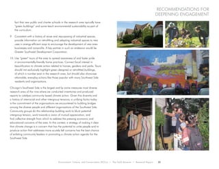 Environment, Culture, and Conservation (ECCo) • The Field Museum • Research Report 25
Recommendations for
Deepening engagement
fact that new public and charter schools in the research area typically have
“green buildings” and some teach environmental sustainability as part of
the curriculum.
9.	 Consistent with a history of reuse and repurposing of industrial spaces,
provide information on retrofitting and adapting industrial spaces to new
uses in energy-efficient ways to encourage the development of new area
businesses and nonprofits. A key partner in such an endeavor would be
Greater Southwest Development Corporation.
10.	Use “green” tours of the area to spread awareness of and foster pride
in environmentally-friendly home practices. Connect local interest in
beautification to climate action related to homes, gardens and parks. Tours
should not exclusively highlight green designed or retrofitted buildings,
of which a number exist in the research area, but should also showcase
attainable, everyday actions like those popular with many Southwest Side
residents and organizations.
Chicago’s Southwest Side is the largest and by some measures most diverse
research area of the nine where we conducted inventories and produced
reports to catalyze community based climate action. Given this diversity and
a history of interracial and other intergroup tensions, a unifying factor today
is the commitment of the organizations we encountered to building bridges
among the diverse people and different organizations of the Southwest Side.
Community groups do this relationship building work to blunt potential
intergroup tension, work towards a vision of mutual appreciation, and
find collective strength from which to address the pressing economic and
educational concerns of the area. In this context, a strategy of making it clear
that climate change is a concern that has the potential to unite people and to
produce action that addresses more acutely felt concerns has the best chance
of enlisting community leaders in promoting a climate action agenda for the
Southwest Side.
 