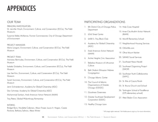 30 Environment, Culture, and Conservation (ECCo) • The Field Museum • Research Report
* All image rights reserved. Visit fieldmuseum.org/ccuc for more information.
our team
PRINCIPAL INVESTIGATORS:
Dr. Jennifer Hirsch, Environment, Culture, and Conservation (ECCo), The Field
Museumc
Suzanne Malec-McKenna, Former Commissioner, City of Chicago Department
of Environment
PROJECT MANAGER:
Mario Longoni, Environment, Culture, and Conservation (ECCo), The Field
Museum
PROJECT TEAM:
Aranzasu Bermudez, Environment, Culture, and Conservation (ECCo), The Field
Museum
Izabela Grobelna, Environment, Culture, and Conservation (ECCo), The Field
Museum
Lisa See Kim, Environment, Culture, and Conservation (ECCo), The Field
Museum
Sarah Sommers, Environment, Culture, and Conservation (ECCo), The Field
Museum
Jenni Schneiderman, Academy for Global Citizenship (AGC)
Dan Schnitzer, Academy for Global Citizenship (AGC)
Muhammad Sankari, Arab American Action Network (AAAN)
Troy Peters, Global Philanthropy Partnership
INTERNS:
Bridget Born, Nicolette Coleman, Alison Fraser, Laura A. Hogan, Cassie
Pontone, Bethany Salmon, Alexis Winter
appendices
1.	 8th District City of Chicago Police
Department
2.	 63rd Street Center
3.	 6400 S. Troy Block Club
4.	 Academy for Global Citizenship
(AGC)
5.	 Arab American Action Network
(AAAN)
6.	 Archer Heights Civic Association
7.	 Belzekas Museum of Lithuanian
Culture
8.	 Beth Shalom Ethiopian Hebrew
Congregation
9.	 Chicago Islamic Center
10.	The Council of Islamic
Organizations of Greater
Chicago (CIOGC)
11.	Goodness Greenness
12.	Greater Southwest Development
Corporation (GSDC)
13.	Healthy Chicago Lawn
14.	Holy Cross Hospital
15.	Inner-City Muslim Action Network
(IMAN)
16.	Morrill Elementary School
17.	Neighborhood Housing Services
18.	OhSoWe.com
19.	Olive Mount Market
20.	SANAD Social Services
21.	Southwest News-Herald
22.	Southwest Organizing Project
(SWOP)
23.	Southwest Youth Collaborative
(SWYC)
24.	St. Rita of Cascia Parish
25.	St. Bruno Church and School
26.	Tarkington School of Excellence
(CPS elementary school)
27.	West Elsdon Civic Association
Participating Organizations
 