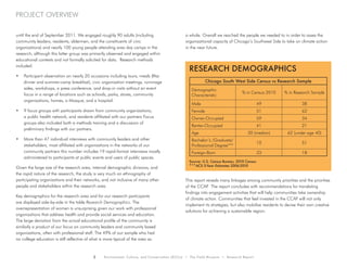 2 Environment, Culture, and Conservation (ECCo) • The Field Museum • Research Report
project overview
until the end of September 2011. We engaged roughly 90 adults (including
community leaders, residents, aldermen, and the constituents of civic
organizations) and nearly 100 young people attending area day camps in the
research, although this latter group was primarily observed and engaged within
educational contexts and not formally solicited for data. Research methods
included:
•	 Participant observation on nearly 20 occasions including tours, meals (Iftar
dinner and summer-camp breakfast), civic organization meetings, rummage
sales, workshops, a press conference, and drop-in visits without an event
focus in a range of locations such as schools, parks, stores, community
organizations, homes, a Mosque, and a hospital.
•	 9 focus groups with participants drawn from community organizations,
a public health network, and residents affiliated with our partners Focus
groups also included both a methods training and a discussion of
preliminary findings with our partners.
•	 More than 47 individual interviews with community leaders and other
stakeholders, most affiliated with organizations in the networks of our
community partners this number includes 19 rapid-format interviews mostly
administered to participants at public events and users of public spaces.
Given the large size of the research area, internal demographic divisions, and
the rapid nature of the research, the study is very much an ethnography of
participating organizations and their networks, and not inclusive of many other
people and stakeholders within the research area.
Key demographics for the research area and for our research participants
are displayed side-by-side in the table Research Demographics. The
overrepresentation of women is unsurprising given our work with professional
organizations that address health and provide social services and education.
The large deviation from the actual educational profile of the community is
similarly a product of our focus on community leaders and community based
organizations, often with professional staff. The 49% of our sample who had
no college education is still reflective of what is more typical of the area as
a whole. Overall we reached the people we needed to in order to asses the
organizational capacity of Chicago’s Southwest Side to take on climate action
in the near future.
This report reveals many linkages among community priorities and the priorities
of the CCAP. The report concludes with recommendations for translating
findings into engagement activities that will help communities take ownership
of climate action. Communities that feel invested in the CCAP will not only
implement its strategies, but also mobilize residents to devise their own creative
solutions for achieving a sustainable region.
Research Demographics
Chicago South West Side Census vs Research Sample
Demographic
Characteristic
% in Census 2010 % in Research Sample
Male 49 38
Female 51 62
Owner-Occupied 59 34
Renter-Occupied	 41 21
Age 30 (median) 62 (under age 40)
Bachelor’s /Graduate/
Professional Degree***
10 51
Foreign-Born 33 18
Source: U.S. Census Bureau, 2010 Census
***ACS 5-Year Estimates 2006-2010
 