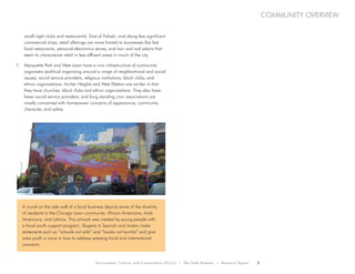 Environment, Culture, and Conservation (ECCo) • The Field Museum • Research Report 5
community overview
small night clubs and restaurants). East of Pulaski, and along less significant
commercial strips, retail offerings are more limited to businesses like fast
food restaurants, personal electronics stores, and hair and nail salons that
seem to characterize retail in less affluent areas in much of the city.
7.	 Marquette Park and West Lawn have a civic infrastructure of community
organizers (political organizing around a range of neighborhood and social
issues), social service providers, religious institutions, block clubs, and
ethnic organizations. Archer Heights and West Eldston are similar in that
they have churches, block clubs and ethnic organizations. They also have
fewer social service providers; and long standing civic associations are
mostly concerned with homeowner concerns of appearance, community
character, and safety.
A mural on the side wall of a local business depicts some of the diversity
of residents in the Chicago Lawn community: African Americans, Arab
Americans, and Latinos. This artwork was created by young people with
a local youth support program. Slogans in Spanish and Arabic make
statements such as “schools not jails” and “books not bombs” and give
area youth a voice in how to address pressing local and international
concerns.
 