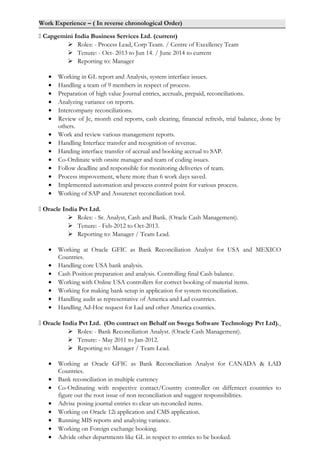 Work Experience – ( In reverse chronological Order)
 Capgemini India Business Services Ltd. (current)
 Roles: - Process Lead, Corp Team. / Centre of Excellency Team
 Tenure: - Oct- 2013 to Jun 14. / June 2014 to current
 Reporting to: Manager
• Working in GL report and Analysis, system interface issues.
• Handling a team of 9 members in respect of process.
• Preparation of high value Journal entries, accruals, prepaid, reconciliations.
• Analyzing variance on reports.
• Intercompany reconciliations.
• Review of Je, month end reports, cash clearing, financial refresh, trial balance, done by
others.
• Work and review various management reports.
• Handling Interface transfer and recognition of revenue.
• Handing interface transfer of accrual and booking accrual to SAP.
• Co-Ordinate with onsite manager and team of coding issues.
• Follow deadline and responsible for monitoring deliveries of team.
• Process improvement, where more than 6 work days saved.
• Implemented automation and process control point for various process.
• Working of SAP and Assurenet reconciliation tool.
 Oracle India Pvt Ltd.
 Roles: - Sr. Analyst, Cash and Bank. (Oracle Cash Management).
 Tenure: - Feb-2012 to Oct-2013.
 Reporting to: Manager / Team Lead.
• Working at Oracle GFIC as Bank Reconciliation Analyst for USA and MEXICO
Countries.
• Handling core USA bank analysis.
• Cash Position preparation and analysis. Controlling final Cash balance.
• Working with Online USA controllers for correct booking of material items.
• Working for making bank setup in application for system reconciliation.
• Handling audit as representative of America and Lad countries.
• Handling Ad-Hoc request for Lad and other America counties.
 Oracle India Pvt Ltd. (On contract on Behalf on Swega Software Technology Pvt Ltd).
 Roles: - Bank Reconciliation Analyst. (Oracle Cash Management).
 Tenure: - May 2011 to Jan-2012.
 Reporting to: Manager / Team Lead.
• Working at Oracle GFIC as Bank Reconciliation Analyst for CANADA & LAD
Countries.
• Bank reconciliation in multiple currency
• Co-Ordinating with respective contact/Country controller on differnect countries to
figure out the root issue of non reconciliation and suggest responsibilities.
• Advise posing journal entries to clear un-reconciled items.
• Working on Oracle 12i application and CMS application.
• Running MIS reports and analyzing variance.
• Working on Foreign exchange booking.
• Advide other departments like GL in respect to entries to be booked.
 