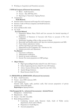 • Working on Acquisition and Transition accounts.
 VSVP & Company (Chartered Accountants).
 Roles: - Audit Executive.
 Tenure: - Dec 2009 May 2011.
 Reporting to: Team lead / Signing Partner.
• Assignments: -
Audit Related:
• Internal Audit of National and Foreign Pvt Ltd Companies.
• Statutory Audit of Private companies and Small businesses.
• Payroll audit.
• Stock and Receivable Audit.
• Vat Audit
Accounts Related
1. Preparation Balance Sheet, Profit and Loss accounts for internal reporting of
companies.
2. Preparation of Statement of Accounts with Notes to accounts of Pvt. Ltd
Companies.
3. Monitoring /handling of Day to Day account of client.
4. Receivable and Payable analysis with Age wise statement preparation and MIS.
5. Forex balance adjustment/ entries.
6. Ad Hoc reporting as per client request.
7. Depreciation as per Companies Act / Income tax Act.
8. Gratuity provision and Adjustment.
Tax Related
1. Vat returns verification.
2. TDS payment verification.
3. Service tax return verification.
4. Income Tax return preparation in ERP package.
• Major Clients: -
• Digi Captions(Digital Studio) India Pvt Ltd. (HO. France )
• Safran Engineering Services India Pvt Ltd ( HO Labian).
• Advice America Software Dev. India Pvt Ltd ( HO. USA)
• Apache Design Solutions.
• Brand Systems India Pvt Ltd.
 S. BHALOTIA & ASSOCIATES. (Chartered Accountants)
• Role: - Audit Executive.
• Tenure: - June 2008 to January 2009.
• Self Assignments: -
Internal audit, logistic audit, purchase audit, final account preparation of private
company, stock audit (bank).
Reporting to: Signing Partners.
 Raj Sreegopal & Co. –(chartered Accountants) – Articled Period
Designation: - Articled Clerk.
• Departments: - Audit.
• Period: - Feb 2001- Feb 2004.
• Roles & Responsibilities: -
• Conducting internal audit, Statutory Audit, Audit of Public service
departments, Stock audit of Banks.
• Preparation of Audit Reports.
• Accounts preparation.
 